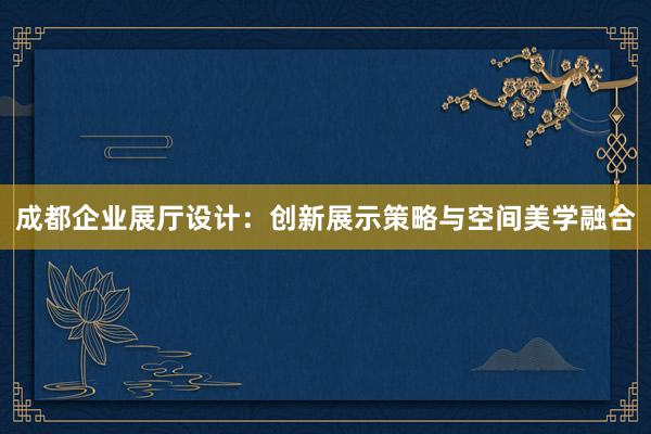 成都企业展厅设计：创新展示策略与空间美学融合