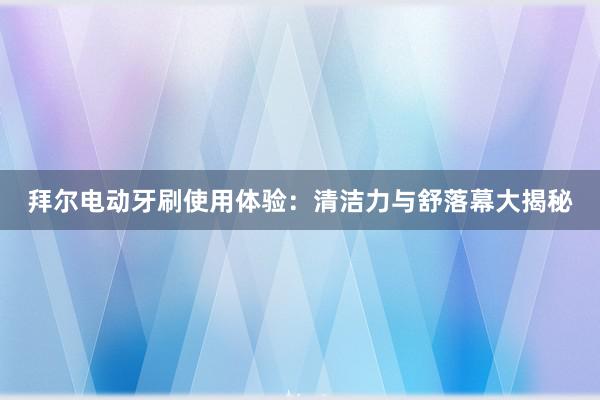 拜尔电动牙刷使用体验：清洁力与舒落幕大揭秘